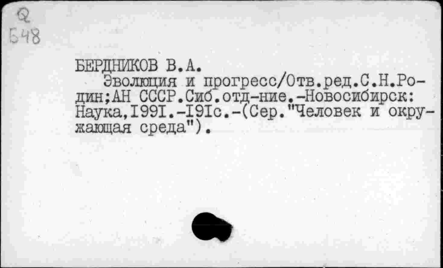 ﻿48
БЕРДНИКОВ В.А.
Эволюция и прогресс/Отв.ред.С.Н.Ро-дин;АН СССР.Сиб.отд-ние.-Новосибирск: Наука, 1991.-191с.-(Сер.’’Человек и окружающая среда”).